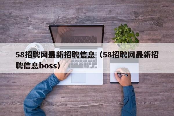 58招聘网最新招聘信息（58招聘网最新招聘信息boss）