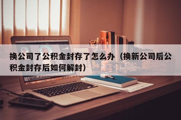 换公司了公积金封存了怎么办（换新公司后公积金封存后如何解封）