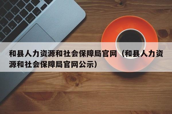 和县人力资源和社会保障局官网（和县人力资源和社会保障局官网公示）