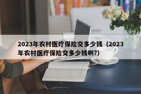 2023年农村医疗保险交多少钱（2023年农村医疗保险交多少钱啊?）