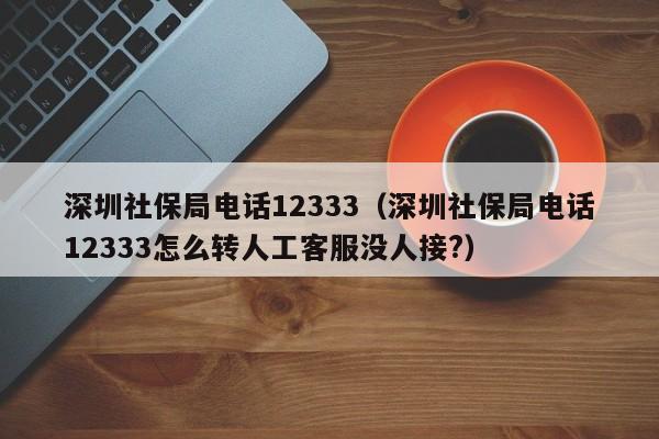 深圳社保局电话12333（深圳社保局电话12333怎么转人工客服没人接?）