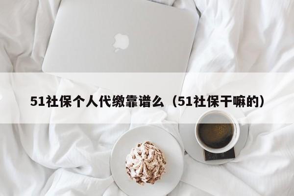 51社保个人代缴靠谱么（51社保干嘛的）