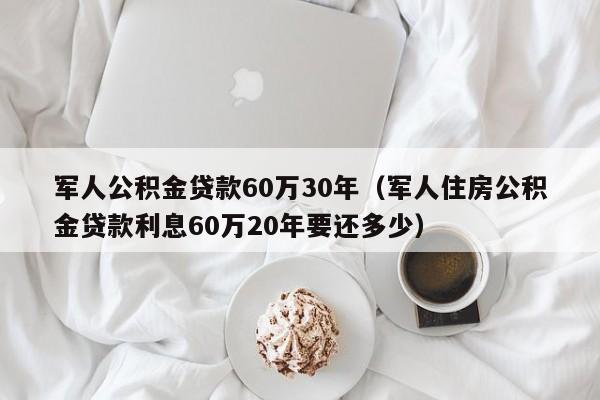 军人公积金贷款60万30年（军人住房公积金贷款利息60万20年要还多少）