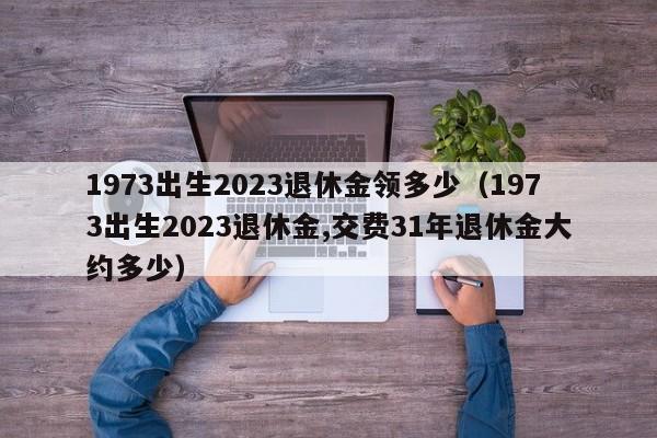 1973出生2023退休金领多少（1973出生2023退休金,交费31年退休金大约多少）