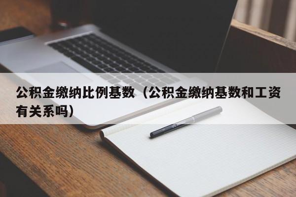 公积金缴纳比例基数（公积金缴纳基数和工资有关系吗）