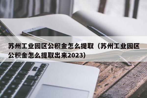 苏州工业园区公积金怎么提取（苏州工业园区公积金怎么提取出来2023）