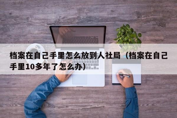 档案在自己手里怎么放到人社局（档案在自己手里10多年了怎么办）