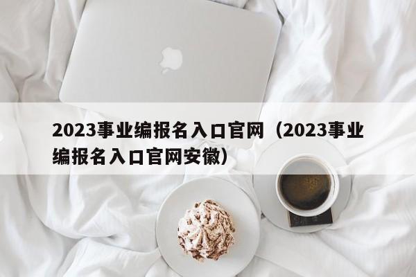 2023事业编报名入口官网（2023事业编报名入口官网安徽）