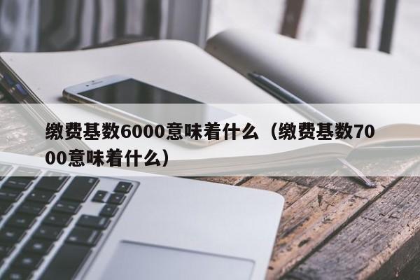 缴费基数6000意味着什么（缴费基数7000意味着什么）