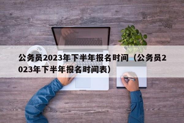 公务员2023年下半年报名时间（公务员2023年下半年报名时间表）