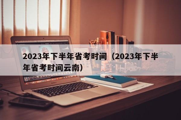 2023年下半年省考时间（2023年下半年省考时间云南）