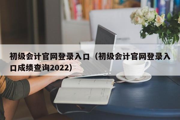 初级会计官网登录入口（初级会计官网登录入口成绩查询2022）