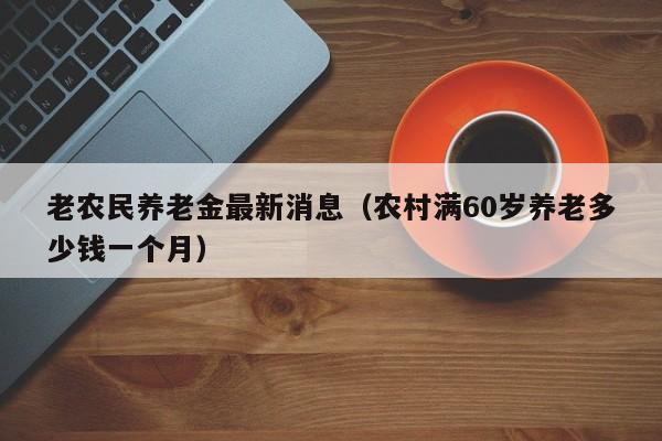 老农民养老金最新消息（农村满60岁养老多少钱一个月）