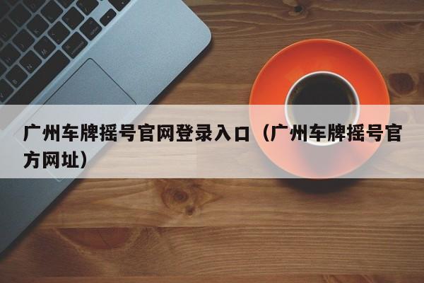 广州车牌摇号官网登录入口（广州车牌摇号官方网址）