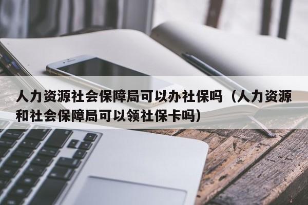 人力资源社会保障局可以办社保吗（人力资源和社会保障局可以领社保卡吗）