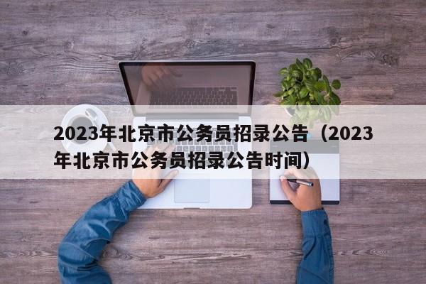 2023年北京市公务员招录公告（2023年北京市公务员招录公告时间）