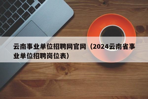 云南事业单位招聘网官网（2024云南省事业单位招聘岗位表）