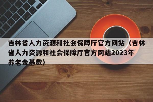 吉林省人力资源和社会保障厅官方网站（吉林省人力资源和社会保障厅官方网站2023年养老金基数）