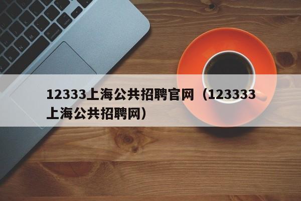 12333上海公共招聘官网（123333上海公共招聘网）