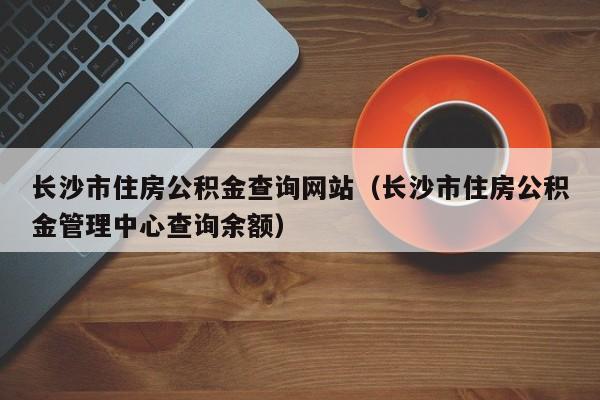 长沙市住房公积金查询网站（长沙市住房公积金管理中心查询余额）