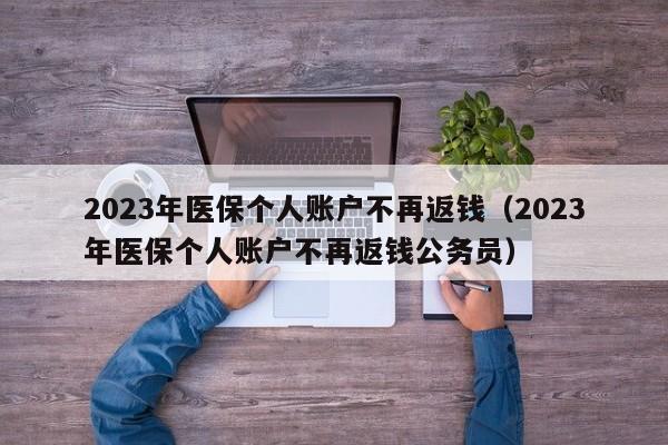 2023年医保个人账户不再返钱（2023年医保个人账户不再返钱公务员）