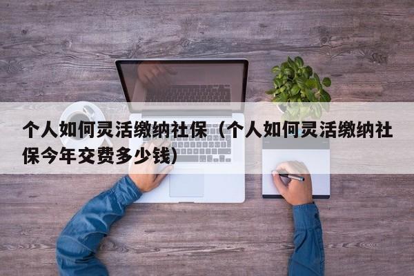 个人如何灵活缴纳社保（个人如何灵活缴纳社保今年交费多少钱）