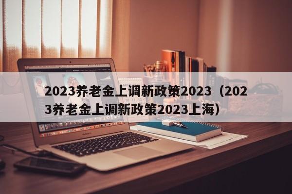 2023养老金上调新政策2023（2023养老金上调新政策2023上海）