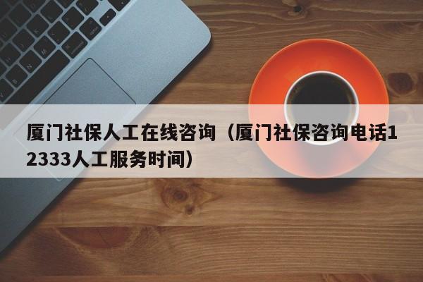 厦门社保人工在线咨询（厦门社保咨询电话12333人工服务时间）