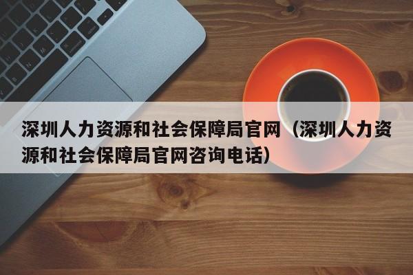 深圳人力资源和社会保障局官网（深圳人力资源和社会保障局官网咨询电话）