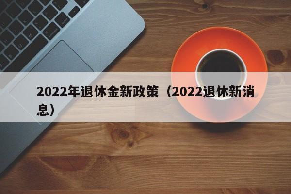 2022年退休金新政策（2022退休新消息）