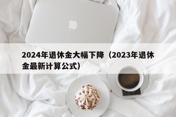 2024年退休金大幅下降（2023年退休金最新计算公式）