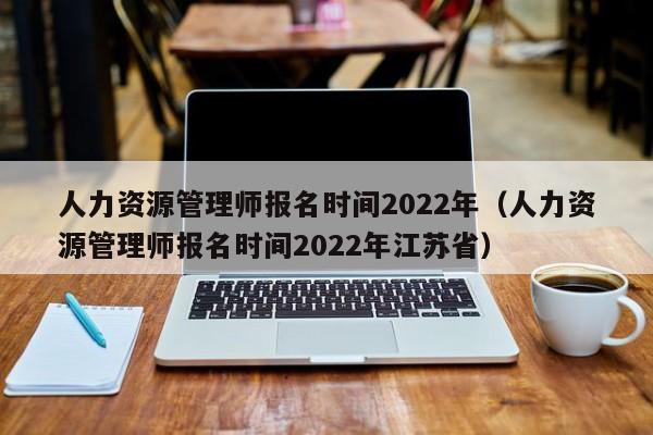 人力资源管理师报名时间2022年（人力资源管理师报名时间2022年江苏省）