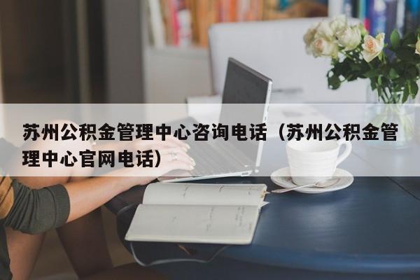 苏州公积金管理中心咨询电话（苏州公积金管理中心官网电话）