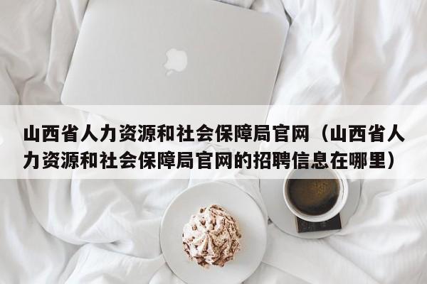 山西省人力资源和社会保障局官网（山西省人力资源和社会保障局官网的招聘信息在哪里）