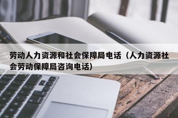 劳动人力资源和社会保障局电话（人力资源社会劳动保障局咨询电话）