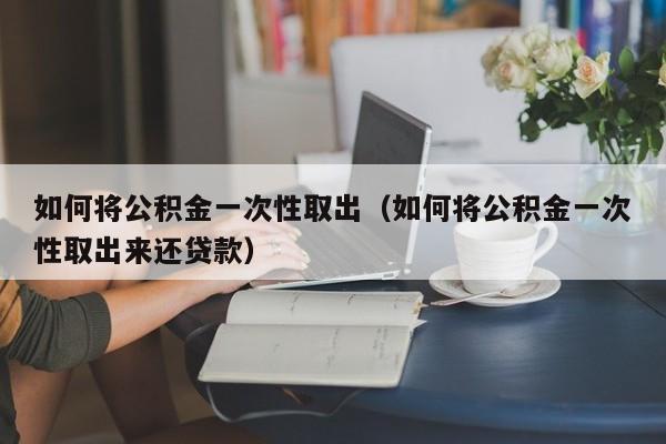 如何将公积金一次性取出（如何将公积金一次性取出来还贷款）