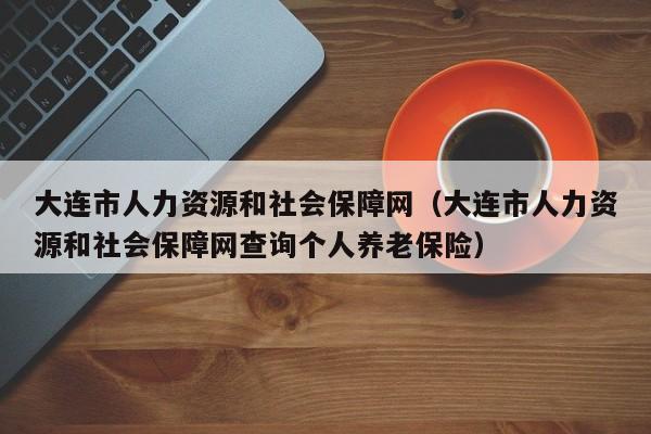 大连市人力资源和社会保障网（大连市人力资源和社会保障网查询个人养老保险）