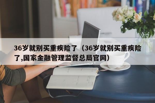 36岁就别买重疾险了（36岁就别买重疾险了,国家金融管理监督总局官网）