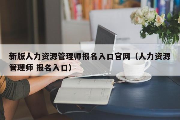 新版人力资源管理师报名入口官网（人力资源管理师 报名入口）