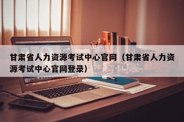 甘肃省人力资源考试中心官网（甘肃省人力资源考试中心官网登录）