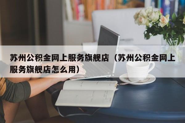 苏州公积金网上服务旗舰店（苏州公积金网上服务旗舰店怎么用）