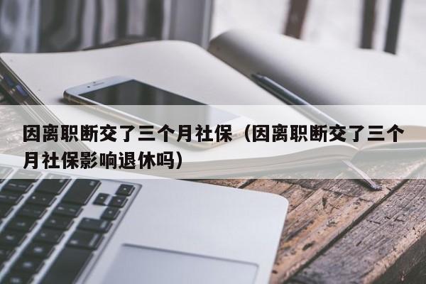 因离职断交了三个月社保（因离职断交了三个月社保影响退休吗）