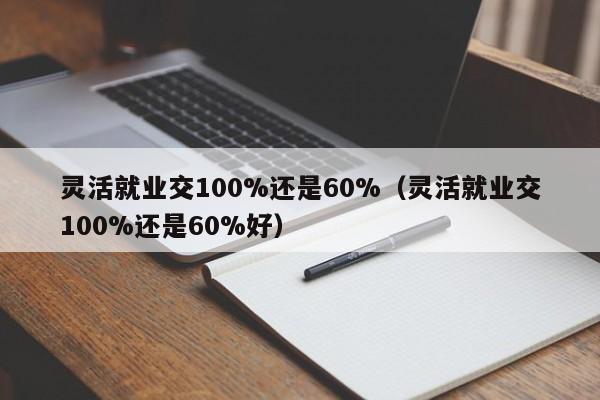 灵活就业交100%还是60%（灵活就业交100%还是60%好）