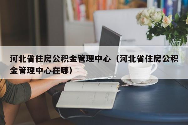 河北省住房公积金管理中心（河北省住房公积金管理中心在哪）