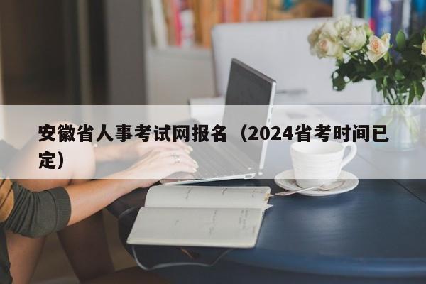 安徽省人事考试网报名（2024省考时间已定）