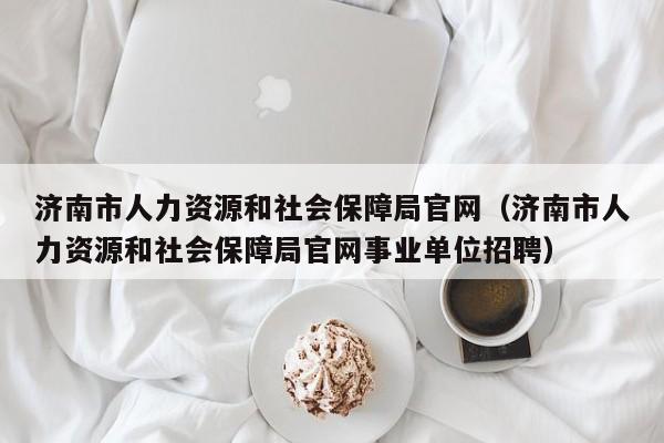 济南市人力资源和社会保障局官网（济南市人力资源和社会保障局官网事业单位招聘）