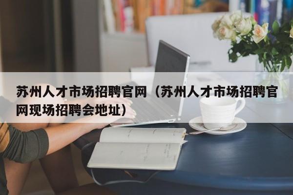 苏州人才市场招聘官网（苏州人才市场招聘官网现场招聘会地址）