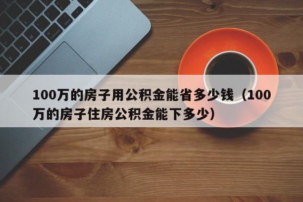 100万的房子用公积金能省多少钱（100万的房子住房公积金能下多少）