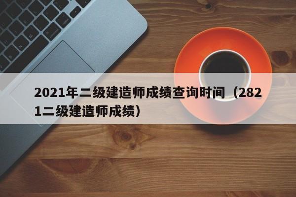 2021年二级建造师成绩查询时间（2821二级建造师成绩）