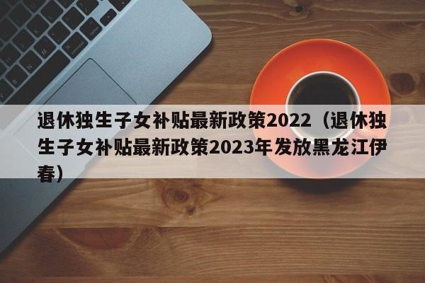 退休独生子女补贴最新政策2022（退休独生子女补贴最新政策2023年发放黑龙江伊春）